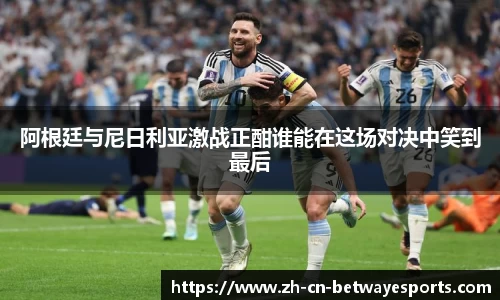 阿根廷与尼日利亚激战正酣谁能在这场对决中笑到最后